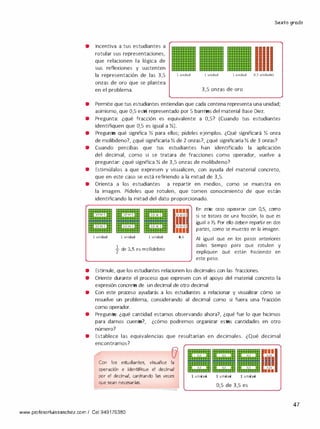 Sexto grado
• Incentiva a tus estudiantes a
rotular sus representaciones,
que relacionen la lógica de
sus reflexiones y sustenten
la representación de las 3,5
onzas de oro que se plantea
en el problema.
1 unidad 1 unidad 1 unidad 0,5 unidades
3,5 onzas de oro
• Permite quetus estudiantes entiendan que cada centena representa una unidad;
asimismo, que 0,5 está representado por 5 barritas del material Base Diez.
• Pregunta: ¿qué fracción es equivalente a 0,5? (Cuando tus estudiantes
identifiquen que 0,5 es igual a Y,).
• Pregunta qué significa Y, para ellos; pídeles ejemplos. ¿Qué significará Y, onza
de molibdeno?, ¿qué significaría Y, de2 onzas?, ¿qué significaría Y, de 3 onzas?
• Cuando percibas que tus estudiantes han identificado la aplicación
del decimal, como si se tratara de fracciones como operador, vuelve a
preguntar: ¿qué significa Y, de 3,5 onzas de molibdeno?
• Estimúlalos a que expresen y visualicen, con ayuda del material concreto,
que en este caso se está refiriendo a la mitad de 3,5.
• Orienta a los estudiantes a repartir en medios, como se muestra en
la imagen. Pídeles que rotulen, que tomen conocimiento de que están
identificando la mitad del dato proporcionado.
' '' '' ' '
� 1/2dc 1 1 1/2de1 � 112-·&;i
1/2de1 ¡1/2de l 1/2de 1
' '' '' ' '
1 unidad 1 unidad 1 unidad
�de 3,5 es molidebno
111t/2deO,S
111t/2deO,S
111
0,5
En este caso operaron con 0,5, corno
si se tratara de una fracción, la que es
igual a Y,. Por ello deben repartir en dos
partes, como se muestra en la imagen.
Al igual que en los pasos anteriores
dales tiempo para que rotulen y
expliquen qué están haciendo en
este paso.
• Estimule, que los estudiantes relacionen los decimales con las fracciones.
• Oriente durante el proceso que expresen con el apoyo del material concreto la
expresión concreta de un decimal de otro decimal
• Con este proceso ayudarás a los estudiantes a relacionar y visualizar cómo se
resuelve un problema, considerando al decimal como si fuera una fracción
como operador.
• Pregunta: ¿qué cantidad estamos observando ahora?, ¿qué fue lo que hicimos
para darnos cuenta?, ¿cómo podremos organizar estas cantidades en otro
número?
• Establece las equivalencias que resultarían en decimales. ¿Qué decimal
encontramos?
Con los estudiantes, visualice la
operación e identifique el decimal
por el decimal, canjeando las veces
que sean necesarias.
www. profesorluissanchez.com/ Cel 949176380
o
o
1 unidad
111
o o
0,5 o
..l
lí'I0,25
•••
1 unidad 1 unidad
0,5 de 3,5 es
47
 