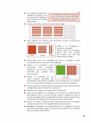 • Los estudiantes indicarán la
cantidad en símbolos; esto
es numerarán el significado
de la mitad de la cantidad
Con los estudiantes, visualice los canjes, paso (7
por paso. Es probable que muestren dificultades
para expresar por qué se obtienen números más
pequeños al multiplicar por otro decimal.
representada.
• Consulta a los niños y niñas qué están representando.
00000
00000
00000
00000
00000
O,S de molibdeno O,S de molibdeno O,S de molibdeno 0,25 de molibdeno
• ¿Qué significan las 5 barritas que obtuvieron al sacar la mitad de la
centena que tenían en un inicio?
lonza
de molibdeno
O,Sonzas
de molibdeno
o
o
o
o
o
0,25onzas
de molibdeno
Ayuda a los estudiantes a
canjear las cantidades.
Primero canjea las 10 primeras
barras por una centena
del material Base Diez que
representará la unidad.
• Rotula cada una de las cantidades para que los estudiantes tomen
conocimiento de los canjes que están realizando.
•
•
•
•
•
Impulsa a los estudiantes a que
representan estas cantidades.
Finalmente, con los niños y
determina qué cantidad
representando.
niñas,
están
Rotulen el resultado; de ese
modo tomarán conciencia del
1,75 onzas
de molibdeno
o
o
o
o
o
procedimiento para llegar al producto de un decimal por otro decimal,
como si se tratara de la multiplicación con una fracción como operador.
Durante el proceso puede preguntar: ¿qué podemos hacer para obtener la
cantidad final?, ¿qué resultará si lo canjeamos?
lndícales que escriban la cantidad que han encontrado.
Luego de acompañar a los estudiantes en el proceso de representación
del problema, con el uso del material concreto, asegúrate de que la
mayoría de equipos hayan comprendido por qué al operar un decimal por
otro decimal la respuesta será siempre un decimal más pequeño.
• Motiva a los niños y niñas para que cada representante de los equipos
comparta qué procesos han seguido para lograr representarlo.
• Formaliza lo aprendido con la participación de los estudiantes; para ello
solicita que mencionen cuáles son los pasos que siguieron con su equipo
para la resolución del problema.
48
 