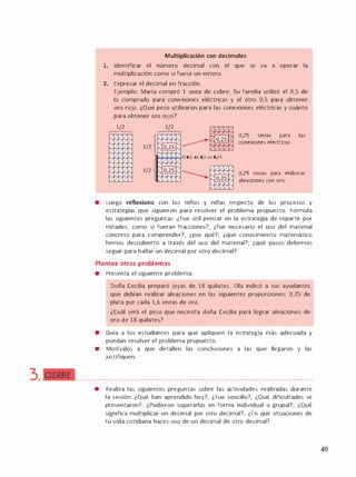 3. CIERRE
Multiplicación con decimales
l. Identificar el número decimal con el que se va a operar la
multiplicación como si fuese un entero.
2. Expresar el decimal en fracción.
Ejemplo: María compró 1 onza de cobre. Su familia utilizó el 0,5 de
lo comprado para conexiones eléctricas y el otro 0,5 para obtener
oro rojo. ¿Qué peso utilizaron para las conexiones eléctricas y cuánto
para obtener oro rojo?
1/2
,-----1'-.,
///l/I/
/// /
/// 1/
////1/
////I/
///1/1/
///'I/
/////
////1/
/1///¡/
1/2
1/2
���El 0,5 de 0,5 es 0,25
/
// /
O,25 onzas para las
conexiones eléctricas
0,25 onzas para elaborar
aleaciones con oro.
• Luego reflexiona con los n1nos y n1nas respecto de los procesos y
estrategias que siguieron para resolver el problema propuesto. Formula
las siguientes preguntas: ¿Fue útil pensar en la estrategia de repartir por
mitades, como si fueran fracciones?, ¿fue necesario el uso del material
concreto para comprender?, ¿por qué?; ¿qué conocimiento matemático
hemos descubierto a través del uso del material?; ¿qué pasos debemos
seguir para hallar un decimal por otro decimal?
Plantea otros problemas
• Presenta el siguiente problema:
Doña Cecilia preparó joyas de 18 quilates. Ella indicó a sus ayudantes
que debían realizar aleaciones en las siguientes proporciones: 0,25 de
plata por cada 1,6 onzas de oro.
¿Cuál será el peso que necesita doña Cecilia para lograr aleaciones de
oro de 18 quilates?
• Guía a los estudiantes para que apliquen la estrategia más adecuada y
puedan resolver el problema propuesto.
• Motívalos a que detallen las conclusiones a las que llegaron y las
justifiquen.
•••••••••••••••••••••••••••••••••••••••••••••••••••••••••••••••••••••••••••••••••••••••••••••••••
• Realiza las siguientes preguntas sobre las actividades realizadas durante
la sesión: ¿Qué han aprendido hoy?, ¿Fue sencillo?, ¿Qué dificultades se
presentaron?, ¿Pudieron superarlas en forma individual o grupal?, ¿Qué
significa multiplicar un decimal por otro decimal?, ¿En qué situaciones de
tu vida cotidiana haces uso de un decimal de otro decimal?
49
 