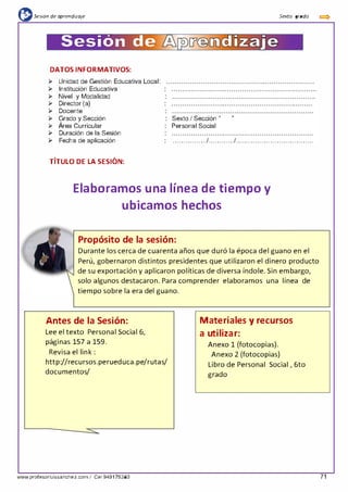 {l:sesión de aprendizaje
Sesión de
DATOS INFORMATIVOS:
¡;.. Unidad de Gestión Educativa Local:
¡;.. Institución Educativa
¡;.. Nivel y Modalidad
¡;.. Director (a)
¡;.. Docente
¡;.. Grado y Sección
¡;.. Área Curricular
¡;.. Duración de la Sesión
¡;.. Fecha de aplicación
, ,
TITULO DE LA SESION:
Sexto I Sección "
Personal Social
illiizaje
"
Sexta grada
................1............1... . .. . .. . .. . .. . .. . .. . .. . .. . .. . .. . ..
Elaboramos una línea de tiempo y
ubicamos hechos
Propósito de la sesión:
Durante los cerca de cuarenta años que duró la época del guano en el
Perú, gobernaron distintos presidentes que utilizaron el dinero producto
de su exportación y aplicaron políticas de diversa índole. Sin embargo,
solo algunos destacaron. Para comprender elaboramos una línea de
tiempo sobre la era del guano.
Antes de la Sesión:
Lee el texto Persona1 Socia1 6,
páginas 157 a 159.
Revisa el link :
http://recursos.perueduca.pe/rutas/
documentos/
www.profesorluissanchez.com I Cel 949176380
Materiales y recursos
a utilizar:
Anexo 1 (fotocopias).
Anexo 2 (fotocopias)
Libro de Personal Social , 6to
grado
71
 