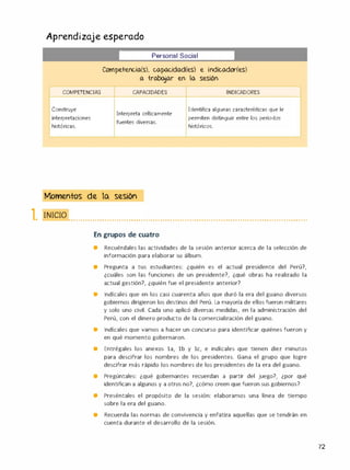 Aprendizaje esperado
�
Personal Social
Competencia(s), capacidad(es) e indicador(es)
a -trabajar en la sesión
COMPETENCIAS CAPACIDADES INDICADORES
Construye
Interpreta críticamente
Identifica algunas características que le
interpretaciones permiten distinguir entre los periodos
fuentes diversas.
históricas. históricos.
Momentos de la sesión
�. 1111<:1() •.• . . . . . . . . . .... . . . . . . . . . .....• . . . . . . . ..... . . . . . . . . . ..... . . . . . . . . ..... . . . . . . . . . .•.. . . . . . . . . . .•.• . • .
En grupos de cuatro
• Recuérdales las actividades de la sesión anterior acerca de la selección de
información para elaborar su álbum.
• Pregunta a tus estudiantes: ¿quién es el actual presidente del Perú?,
¿cuáles son las funciones de un presidente?, ¿qué obras ha realizado la
actual gestión?, ¿quién fue el presidente anterior?
• lndícales que en los casi cuarenta años que duró la era del guano diversos
gobiernos dirigieron los destinos del Perú. La mayoría de ellos fueron militares
y solo uno civil. Cada uno aplicó diversas medidas, en la administración del
Perú, con el dinero producto de la comercialización del guano.
• lndícales que vamos a hacer un concurso para identificar quiénes fueron y
en qué momento gobernaron.
• Entrégales los anexos la, lb y le, e indícales que tienen diez minutos
para descifrar los nombres de los presidentes. Gana el grupo que logre
descifrar más rápido los nombres de los presidentes de la era del guano.
• Pregúntales: ¿qué gobernantes recuerdan a partir del juego?, ¿por qué
identifican a algunos y a otros no?, ¿cómo creen que fueron sus gobiernos?
• Preséntales el propósito de la sesión: elaboramos una línea de tiempo
sobre la era del guano.
• Recuerda las normas de convivencia y enfatiza aquellas que se tendrán en
cuenta durante el desarrollo de la sesión.
72
 