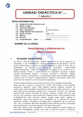 UNIDAD DIDÁCTICA Nº
( Agosto)
••••
DATOS INFORMATIVOS:
1.1
1.2
1.3
1.4
1.5
1.6
1.7
1.8
Unidad de Gestión Educativa Local:
Distrito/ Lugar :
Institución Educativa:
Nivel y Modalidad:
Código Modular de la Institución:
Grado/ Sección :
Director:
Docente:
Nº -
Primaria de Menores.
Nº
Sexto/ "A"
·----------- - -
-- - - --· -- - - - -
1.9 Temporalización: Inicio: ............ Término: ........................................
NOMBRE DE LA UNIDAD:
Investigamos y elaboramos un
álbum temático
l. SITUACIÓN SIGNIFICATIVA
Los niños y niñas de sexto grado están al término de una de las etapas de su
escolaridad y han atravesado por diversas experiencias de aprendizaje lo que les
permite desenvolverse mejor en el ámbito académico y social. A partir de sus
aprendizajes, por ejemplo, son capaces de comprender determinadas
categorías temporales, ordenar la secuencia de las edades de los miembros de su
familia, reconocer hechos y acontecimientos en situaciones narrativas, manejan
nociones de orientación espacial y temporal (cercanías y distancias; pasado,
presente y futuro}; sin embargo, en su pensamiento todavía está marcada la tendencia
a pensar sobre "sí mismos" y, generalmente, en relación a este aspecto, suelen creer
que el "yo" y el "presente" son lo único que tiene significado.
En esta unidad proponemos que los niños comenten sobre la realidad y problemática
actual del país y analicen el porqué de la misma. Para atender a este propósito
planteamos reflexionar sobre: ¿Qué aspectos positivos podemos observar en
nuestro país? ¿Qué dificultades encontramos? ¿Cómo está nuestra economía a nivel
país? ¿Qué recursos naturales sustentan hoy la economía del país? ¿En el pasado
también habrá existido diversidad de recursos naturales? ¿Cuáles han sido esos
recursos que sustentaron nuestra economía? ¿Todavía existen? ¿Cómo benefició al país
la explotación de estos recursos? ¿Hemos causado algún efecto negativo al
explotarlos? ¿Qué otros recursos en la actualidad son el sustento de nuestra
economía? ¿Estamos utilizando la tecnología para la explotación de los recursos?
¿Por qué no podemos desarrollar tecnología? ¿Cómo podríamos utilizar la tecnología
para el beneficio del crecimiento económico y social de nuestro país?
Para hacer frente a estas interrogantes los niños accederán a diversas fuentes de
información (bibliográficas, visuales, etc.}. Esto les permitirá conocer y reflexionar
www.profesorluissanchez.com Cel.949176380 / 3
 