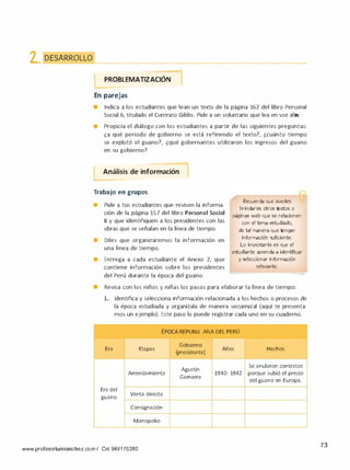 2. DESARROLLO • • • • ••••• • • • • • • • •••••••• • • • • • • • • • ••••••••• • • • • • • •••••••• • • • • • • • • •••••• • • • • • • • • • •••••••••
PROBLEMATIZACIÓN 1-
En parejas
• Indica a los estudiantes que lean un texto de la página 162 del libro Personal
Social 6, titulado el Contrato Gibbs. Pide a un voluntario que lea en voz alta.
e Propicia el diálogo con los estudiantes a partir de las siguientes preguntas:
¿a qué periodo de gobierno se está refiriendo el texto?, ¿cuánto tiempo
se explotó el guano?, ¿qué gobernantes utilizaron los ingresos del guano
en su gobierno?
-
1Análisis de información
-
Trabajo en grupos
• Pide a tus estudiantes que revisen la informa­
ción de la página 157 del libro Personal Social
6 y que identifiquen a los presidentes con las
obras que se señalan en la línea de tiempo.
• Diles que organizaremos la información en
una línea de tiempo.
• Entrega a cada estudiante el Anexo 2, que
contiene información sobre los presidentes
del Perú durante la época del guano.
Recuerda que puedes
brindarles otros textos o
páginas web que se relacionen
con el tema estudiado,
de tal manera que tengan
información suficiente.
Lo importante es que el
estudiante aprenda a identificar
y seleccionar información
relevante.
• Revisa con los niños y niñas los pasos para elaborar la línea de tiempo:
l. Identifica y selecciona información relacionada a los hechos o procesos de
la época estudiada y organízala de manera secuencial (aquí te presenta­
mos un ejemplo). Este paso lo puede registrar cada uno en su cuaderno.
Era
Era del
guano
-
Etapas
,
'
EPOCA REPUBLI CANA DEL PERU
Gobierno
Años
(presidente)
Agustín
Arrendamiento 1840- 1842
Gamarra
Venta directa
Consignación
Monopolio
Hechos
Se anularon contratos
porque subió el precio
del guano en Europa.
www.profesorluissanchez.com/ Cel 949176380
73
 