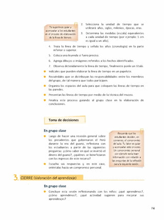 Te sugerimos guiar y
acompañar a los estudiantes
en el proceso de elaboración
de la línea de tiempo.
2. Selecciona la unidad de tiempo que se
utilizará: años, siglos, milenios, épocas, eras.
3. Determina las medidas (escala) equivalentes
a cada unidad de tiempo (por ejemplo: 1 cm
es igual a un año).
4. Traza la línea de tiempo y señala los años (cronología) en la parte
inferior o superior.
S. Coloca una leyenda si fuera preciso.
6. Agrega dibujos o imágenes referidos a los hechos identificados.
7. Observa detenidamente la línea de tiempo, finalmente ponle un título.
• lndícales que pueden elaborar la línea de tiempo en un papelote.
e Recuérdales que se distribuyan las responsabilidades entre los miembros
del grupo, de tal manera que todos participen.
• Organiza los espacios del aula para que coloquen las líneas de tiempo en
las paredes.
• Presentan las líneas de tiempo por medio de la técnica del museo.
• Finaliza este proceso guiando al grupo clase en la elaboración de
conclusiones.
Toma de decisiones 1- -
En grupo clase
• Luego de hacer una revisión general sobre
los presidentes que gobernaron el Perú
durante la era del guano, reflexiona con
los estudiantes a partir de las siguientes
preguntas: ¿cómo saber en qué se invirtió el
dinero del guano?, ¿quiénes se beneficiaron
con los ingresos de este recurso?
e Escucha sus respuestas y, en este caso,
oriéntalas hacia un compromiso personal.
Recuerda que 1os
estudiantes deciden, en
consenso, el compromiso
del aula. Tu labor es guiar
y acompañar este proceso.
Un compromiso personal
por ejemplo sería traer
información con relación a
las preguntas de la reflexión
para la siguiente sesión.
3. CIERRE (Valoración del aprendizaje) �.. . . . . . . . ...... . . . . . . ..... . . . . . . . . . ...... .. . . . .. ..... . .
En grupo clase
• Concluye esta sesión reflexionando con los niños: ¿qué aprendimos?,
¿cómo aprendimos?, ¿qué actividad sugieren para mejorar sus
aprendizajes?
74
 