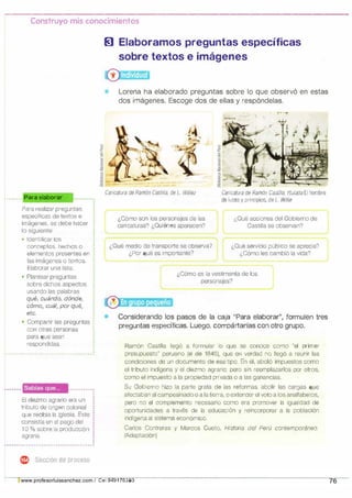 Construyo mis conocimientos
... .... Para elaborar
Para realizar preguntas
específicas de textos e
imágenes, se debe hacer
lo siguiente:
• Identificar los
conceptos, hechos o
elementos presentes en
las imágenes o textos.
Elaborar una lista.
• Plantear preguntas
sobre dichos aspectos
usando las palabras
qué, cuándo, dónde,
cómo, cuál, por qué,
etc.
•
• Compartir las preguntas :
•
con otras personas
·
para que sean
respondidas.
'
· - - - - - - - - - - - - - - - - - - - - - - - - - - - - - - - - - - - - ·
Sabías que... ....................
El diezmo agrario era un
tributo de origen colonial
que recibía la Iglesia. Este
consistía en el pago del
1O % sobre la producción
agraria.
•
'
'
'
'
.............. ....................... ... ................... ........
e ::ieccion de proceso
� Elaboramos preguntas específicas
sobre textos e imágenes
®
Lorena ha elaborado preguntas sobre lo que observó en estas
dos imágenes. Escoge dos de ellas y respóndelas.
Caricatura de Ramón Castilla, de L. Williez
¿Cómo son los personajes de las
caricaturas? ¿Quiénes aparecen?
¿Qué medio de transporte se observa?
J¿Por qué es importante?
�
.
'
,.. ? ".. , J�. J�- 1•.--
,
.
.
Garicalura de Ramón Castilla, titulada El hombre
de luces y principios, de L. Willie
¿Qué acciones del Gobierno de
Castilla se observan?
-
¿Qué servicio público se aprecia?
¿Cómo les cambió la vida?
¿Cómo es la vestimenta de los
personajes?
Considerando los pasos de la caja "Para elaborar", fonnulen tres
preguntas específicas. Luego, compártanlas con otro grupo.
Ramón Castilla llegó a formular lo que se conoce como "el primer
presupuesto" peruano (el de 1846), que en verdad no llegó a reunir las
condiciones de un documento de ese tipo. En él, abolió impuestos como
el tributo indígena y el diezmo agrario; pero sin reemplazarlos por otros,
como el impuesto a la propiedad privada o a las ganancias.
Su Gobierno hizo la parte grata de las reformas, abolir las cargas que
afectaban al campesinado o a la tierra, o extender el voto a los analfabetos,
pero no el complemento necesario como era promover la igualdad de
oportunidades a través de la educación y reincorporar a la población
indígena al sistema económico.
Carlos Contreras y Marcos Gueto, Historia del Perú contemporáneo.
(Adaptación)
Uwww.profesorluissanchez.com / Cel 949176380 76
 