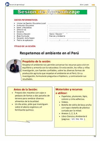 {l:sesión de aprendizaje Sexta grada
Sesim
DATOS INFORMATIVOS:
¡;.. Unidad de Gestión Educativa Local:
¡;.. Institución Educativa
¡;.. Nivel y Modalidad
¡;.. Director (a)
¡;.. Docente
-
a�e
¡;.. Grado y Sección
¡;.. Área Curricular
Sexto I Sección "
Ciencia y Ambiente
"
¡;.. Duración de la Sesión
¡;.. Fecha de aplicación
, ,
TITULO DE LA SESION:
................1............1... . .. . .. . .. . .. . .. . .. . .. . .. . .. . .. . ..
Respetemos el ambiente en el Perú
Propósito de la sesión:
Respetar el ambiente nos permite conservar los recursos para vivir en
equilibrio y armonía con la naturaleza. En esta sesión, los niños y niñas
investigarán, con fuentes confiables, sobre las diversas formas de
producción agrícola que respetan el ambiente en el Perú. En su
investigación, formularán preguntas e hipótesis, y contrastarán sus
resultados.
Antes de la Sesión:
• Prepara dos macetas con cajas o
pedazos de llantas o dos parcelas de
terreno para sembrar diversos
alimentos de la localidad.
• Un día antes, pide que investiguen
sobre el abono orgánico y el
fertilizante químico.
Materiales y recursos
a utilizar:
• Papelotes, plumones, lápiz,
colores y cinta adhesiva.
• Videos.
• Botella de vidrio de boca ancha
con tapa o botella de plástico
cortado por la mitad.
• Anexos 1, 2, 3, 4.
• Libro Ciencia y Ambiente 6
(páginas : 121, 134, 135 ).
95
 