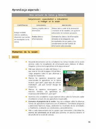 Aprendizaje esperado .
�
Area curricular de aencia � Ambiente
Competencia(s), capacidad(es) e indicador(es)
a trabajar en la sesión
COMPETENCIAS CAPACIDADES INDICADORES
Genera y registra datos e Obtiene datos a partir de la observación
información. o medición de las variables, con ayuda de
Indaga, mediante instrumentos de medición apropiados.
métodos científicos.
situaciones que pueden Analiza datos o Contrasta los datos o la información
ser investigadas por la informaciones. obtenida en la indagación con
. .
c1enc1a. los resultados de sus pares. y los
complementa con las fuentes de
información seleccionadas.
Momentos de la sesión
1. 1111(;1() • • · · • · • • · · · • • • • • • • · • · · • · • · • • · · • · · · • • • • • • · • · • · · · • · · · · • · • • • · · • · · • • · • • • • • · • · · • · · · • · • · • • • • • · · • · · · • • • · · •
-
• Recuerda brevemente con los estudiantes los temas tratados en la sesión
anterior sobre la recopilación de información para elaborar el álbum.
Pregunta: ¿cómo era la agricultura en la época incaica?
• Pide que observen el video del Anexo 1 o
que vean la foto de la página 118 del libro.
Luego pregunta sobre lo que observan y
recoge las respuestas.
• Plantea las siguientes preguntas: ¿qué
caracterizaba la agricultura en la época •
incaica?, ¿por qué?, ¿qué tipos de cultivos
realizaban?, ¿de qué forma? Recoge las
respuestas.
• Plantea la siguiente interrogante: en
nuestros tiempos, ¿la agricultura es
respetuosa del ambiente?, ¿por qué?
-
•
--
• Incentiva a los estudiantes a que expresen ideas sobre la forma de cuidar
el ambiente a través de una agricultura responsable.
• Comunica el propósito de la sesión: Hoy van a indagar sobre las diversas
formas de agricultura respetuosa con el ambiente. Formularán preguntas
y plantearán hipótesis; luego, analizarán los resultados de las actividades
y, finalmente, evaluarán sus conclusiones y procedimientos.
• Pide a cada representante de los grupos que mencionen y describan las
normas de convivencia en el aula para ponerlas en práctica durante el
desarrollo de la sesión de ciencias.
96
 