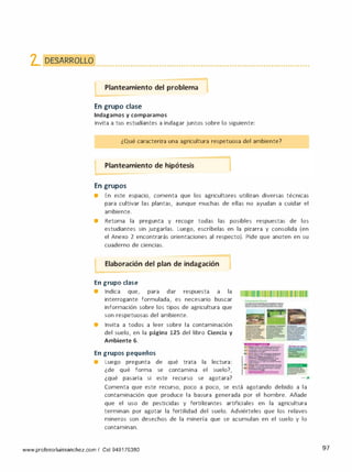 �. �[)�����/J..�l<�l<�()�L.�L.�().. ........................................................................................
Planteamiento del problema
-
En grupo clase
Indagamos y comparamos
•
Invita a tus estudiantes a indagar juntos sobre lo siguiente:
¿Qué caracteriza una agricultura respetuosa del ambiente?
Planteamiento de hipótesis
En grupos
• En este espacio, comenta que los agricultores utilizan diversas técnicas
para cultivar las plantas, aunque muchas de ellas no ayudan a cuidar el
ambiente.
• Retoma la pregunta y recoge todas las posibles respuestas de los
estudiantes sin juzgarlas. Luego, escríbelas en la pizarra y consolida (en
el Anexo 2 encontrarás orientaciones al respecto). Pide que anoten en su
cuaderno de ciencias.
l Elaboración del plan de indagación 1
En grupo clase
• Indica que, para dar respuesta a la
interrogante formulada, es necesario buscar
información sobre los tipos de agricultura que
son respetuosas del ambiente.
• Invita a todos a leer sobre la contaminación
del suelo, en la página 125 del libro Ciencia y
Ambiente 6.
En grupos pequeños
• Luego pregunta de qué trata la lectura:
¿de qué forma se contamina el suelo?,
¿qué pasaría si este recurso se agotara?
. --·---­
--· -
· - ---­
-­
· - ·-·---
---·-·­
. -·--·---1. ===-�-=-
..==:::-.::..::-:-·- -----
· --·--­---
----
" -·-·
--·
-
-------
-----
·-··-­---
---· ---·
•
Comenta que este recurso, poco a poco, se está agotando debido a la
contaminación que produce la basura generada por el hombre. Añade
que el uso de pesticidas y fertilizantes artificiales en la agricultura
terminan por agotar la fertilidad del suelo. Adviérteles que los relaves
mineros son desechos de la minería que se acumulan en el suelo y lo
contaminan.
www.profesorluissanchez.com / Cel 949176380 97
 