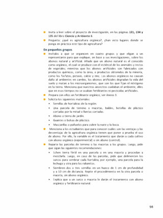 • Invita a leer sobre el proyecto de investigación, en las páginas 121, 134 y
135 del libro Ciencia y Ambiente 6.
• Pregunta: ¿qué es agricultura orgánica?, ¿han visto lugares donde se
ponga en práctica este tipo de agricultura?
En pequeños grupos
• Invítalos a que se organicen en cuatro grupos y que eligan a un
representante para que explique, en base a sus investigaciones, sobre los
abonos natural y artificial. Añade que un abono natural es el conocido
como orgánico, el cual se produce con el estiércol de los animales y restos
de vegetales; mientras que los abonos artificiales son fabricados con
productos químicos, como la úrea, o productos obtenidos de la minería,
como los fosfatos, potasio, calcio y zinc. Los abonos orgánicos no causan
daño al ambiente; en cambio, los abonos artificiales degradan la vida del
suelo y matan a los microorganismos, que son los que fijan el nitrógeno
en la tierra. Menciona que nuestros ancestros cuidaban el ambiente, diles
que en esos tiempos no se usaban fertilizantes ni pesticidas artificiales.
• Prepara con ellos un fertilizante orgánico, ver Anexo 3.
• Solicita los siguientes materiales:
•
Semillas de hortalizas de la región.
•
Una parcela de terreno o macetas, baldes, botellas de plástico
cortadas por la mitad o llantas cortadas.
•
Abono o tierra de jardín.
•
Guantes o bolsas de plástico.
•
Mascarillas o pañuelos para cubrir la nariz y la boca.
• Menciona a los estudiantes que para conocer cuáles son las ventajas y las
desventajas de la agricultura orgánica tienen que poner a prueba el uso
de abono. Por ello, la variable es el tratamiento que darán a cada cultivo
con abono orgánico (experimental) o sin abono (control).
• Reparte las parcelas de terreno o las macetas a los grupos. Luego, pide
que sigan las siguientes recomendaciones:
•
Echen tierra fértil en una parcela o en una maceta y procedan a
mezclarla. Luego, en caso de las parcelas, pide que delimenten los
surcos para sembrar cada hortaliza; por ejemplo, una parcela para la
lechuga y otra para los rabanitos.
•
Siembren dos o tres semillas en un hueco de 1 cm de profundidad
y a 10 cm de distancia. Repite el procedimiento en la otra parcela o
maceta, sin abono orgánico.
•
Explica que a un surco o maceta le darán el tratamiento con abono
orgánico y fertilizante natural.
98
 