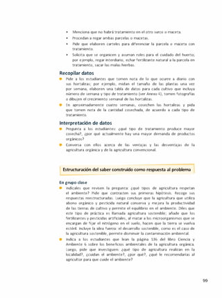 •
Menciona que no habrá tratamiento en el otro surco o maceta.
•
Procedan a regar ambas parcelas o macetas.
•
Pide que elaboren carteles para diferenciar la parcela o maceta con
tratamiento.
•
Solicita que se organicen y asuman roles para el cuidado del huerto;
por ejemplo, regar interdiario, echar fertilizante natural a la parcela en
tratamiento, sacar las malas hierbas.
Recopilar datos
• Pide a los estudiantes que tomen nota de lo que ocurre a diario con
sus hortalizas; por ejemplo, midan el tamaño de las plantas una vez
por semana, elaboren una tabla de datos para cada cultivo que incluya
número de semana y tipo de tratamiento (ver Anexo 4), tomen fotografías
o dibujen el crecimiento semanal de las hortalizas.
• En aproximadamente cuatro semanas, cosechen las hortalizas y pida
que tomen nota de la cantidad cosechada, de acuerdo a cada tipo de
tratamiento.
Interpretación de datos
• Pregunta a los estudiantes: ¿qué tipo de tratamiento produce mayor
cosecha?, ¿por qué actualmente hay una mayor demanda de productos
orgánicos?
• Conversa con ellos acerca de las ventajas y las desventajas de la
agricultura orgánica y de la agricultura convencional.
Estructuración del saber construido como respuesta al problema 1
En grupo clase
• lndícales que revisen la pregunta: ¿qué tipos de agricultura respetan
el ambiente? Pide que contrasten sus primeras hipótesis. Recoge sus
respuestas reestructuradas. Luego concluye que la agricultura que utiliza
abono orgánico y pesticida natural conserva y mejora la productividad
de las tierras de cultivo y permite el equilibrio en el ambiente. Diles que
este tipo de práctica es llamada agricultura sostenible; añade que los
fertilizantes y pesticidas artificiales, al matar a los microorganismos que se
encargan de fijar el nitrógeno en el suelo, hacen que la tierra se vuelva
estéril. Incluye la idea fuerza: el desarrollo sostenible, como es el caso de
la agricultura sostenible, permite disminuir la contaminación ambiental.
• Indica a los estudiantes que lean la página 136 del libro Ciencia y
Ambiente 6 sobre los beneficios ambientales de la agricultura orgánica.
Luego, pide que investiguen: ¿qué tipo de agricultura realizan en la
localidad?, ¿cuidan el ambiente?, ¿por qué?, ¿qué le recomendarías al
agricultor para que cuide el ambiente?
99
 