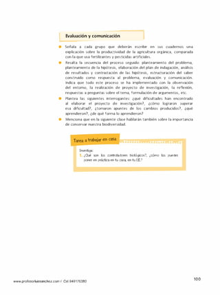 Evaluación y comunicación 1
• Señala a cada grupo que deberán escribir en sus cuadernos una
explicación sobre la productividad de la agricultura orgánica, comparada
con la que usa fertilizantes y pesticidas artificiales.
• Resalta la secuencia del proceso seguido: planteamiento del problema,
planteamiento de la hipótesis, elaboración del plan de indagación, análisis
de resultados y contrastación de las hipótesis, estructuración del saber
construido como respuesta al problema, evaluación y comunicación.
Indica que todo este proceso se ha implementado con la observación
del entorno, la realización de proyecto de investigación, la reflexión,
respuestas a preguntas sobre el tema, formulación de argumentos, etc.
• Plantea las siguientes interrogantes: ¿qué dificultades han encontrado
al elaborar el proyecto de investigación?, ¿cómo lograron superar
esa dificultad?, ¿tomaron apuntes de los cambios producidos?, ¿qué
aprendieron?, ¿de qué forma lo aprendieron?
• Menciona que en la siguiente clase hablarán también sobre la importancia
de conservar nuestra biodiversidad.
Tarea a trabajar en casa
Investiga:
1. ¿Qué son los controladores biológicos?,
poner en práctica en tu casa, en tu l.E.?
www.profesorluissanchez.com / Cel 949176380
¿cómo los puedes
100
 
