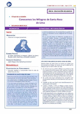 • TÍTULO DE LA SESIÓN:
Unidad Didáctica· Sexta Grada - Agosta 2015 e::::>
ÁREA: EDUCACIÓN RELIGIOSA
Conocemos los Milagros de Santa Rosa
de Lima
• SECUENCIA DIDÁCTICA:
MOMENTOS ESTRATEGIAS METODOLÓGICAS
INICIO
..................... ..............................................................................,......................
MOTIVACIÓN: ·
• ObservaA la imagen presentada:
SABERES PREVIOS:
¿A quién representa la imagen? iQuién fue Santa
Ro$.a de Lima? ¿Cuál fuesu verdadero nombre?
CONFUCTO COGNmvo:
¿Qué milagros hizo Santa Rosé! de Lima?
DESARROLLO
OOO•OOOOOOo.....o..o...OO-OOO-OOHOHO...OOOo...00...00�0000000..0..0oO•oooooOOHO...O•ooOooooooooooo:ooooo•o•o-oooooooo
CoNS'FRUcc16N.DEL CoNOOMlENTo:
• Conocen, analizan y comprenden sobre la vida de
Santa Rosa de Lima.
,
BIOGRAFIA DE SANTA ROSA DE UMA
Santa Rosa nació en Lima el 30 de abril de 1586 y fue
bautizada con el nombre de Isabel Flores de Oliva.
1 Sus padresfueron el soldado español Gaspar Flores y
1 la costurera huanuqueña María de Oliva.
'
• A los tres meses de nacida su madre comenzó a lla-
1 marle Rosa al verla tan hermosa como una flor. Des·
de pequeña sintió una fuerte vocación religiosa, por
lo que oraba y ayunaba con mucha frecuencia.
A los diez años se trasladó con su familia al pueblo
de Qulves, en la sierra de Lima y alli recibió el sacra·
mento de la confirmación de Santo Toribio de Mo·
grovejo. Sus biógrafos sostienen que su estancia en
esta localidad andina le dejó imborrables recuerdos
de los terribles sufrimientos de los indígenas en las
minas y obrajes queadministraba su padre.
A los 15 años regresó a Urna y a los 20 se incorpo­
ró como Terciaria del Convento de Santo Domingo.
Fue muy devota de Santa Catalina de Siena y, así
como ella, mortificaba su cuerpo con rudos castigos
..._. ......,.,__.__ - __.......,.
y estrictas penitencias. Así acompañaba la pasión de
Cristo y el sufrimiento de los indígenasdel Vi rreinato
del Perú.
En su casa del barrio de Malambo ayudaba en la
economía familiar hilando y bordando hermosas
prendas para su venta. Su madre la llamaba "linda
costurera". Siempre trabajaba haciendo cantos y ala·
banzas para Dios, ta Virgen María y el Niño Jesús.
También acudía a los hospitales de la ciudad para
atender a muchas pacientes aliviando sus penurias.
Incluso convenció a sus padres para cuidar a los en­
fermos en un ambiente de su propia casa.
A la edad de 31 años falleció en su ciudad natal. Al
parecer fue por una tuberculosis. Era el año 1617 y
una multitud de limeños le rindió homenaje. En 1671
el Papa Clemente X la canonizó como Santa Rosa de
• Santa María, Patrona de las Américas y las islas Fili·
pinas.
...
LOS CINCO MILAGROS DE SANTA ROSA DE LIMA
Muchos fieles de Santa Rosa no dudan en pedirle que
les conceda un milagro. El motivo de su fe radica en lós
milagros que la Santa realizo envida
l. Se conoce que su primer milagro" se produjo a los
tres meses de nacida cuando una india fue a cuidarla
mientras dormía y púdo comprobarque su rostro se
había convertido. en una hei:mosa rosa. Días después
en sujardín brotó E:Spontáneamente un rosal,.siendo
estas las primeras rosasque seflorecieron·en Lima.
2. Se le d_ice que logró domesticar los mosquitos que
revoloteabanalrededordeellamientras hadasusora­
ciones. . .
3. También se dice que logró estar simultáneamente en
.varias partesdel mundo.
4. "¿Sarlta y limeña•..? Sólo un milagro podría conven­
cerme•, esasfueron las palabrasdel Papa Clemente IX,
·quienguardaba dudas sobrefa canonización-deSanta
Rosa;sin embargo,secuentaque-1.uegodepron.unciar
esas palabrasempezaron a llover_pétalos de rosas. .
5. Et máslmpo�nt& de los milagros que se le atribuyen
aSanta Rc>sa e� láberpro�ldoa Lima delataquedel
Corsario Spilberg. Ante·1a amenaza Rosa se entregó a
la plegarla con gran fervor. y en el momento en que
lasvelasholandesasseaprestabana realizareldesem·
barco,una gran tormenta dispersósuorden de batalla
y la lnvasi6nsefrustró.Locurioso esqueenesaépoca
del añonunca llueve en elcallao.
108
 