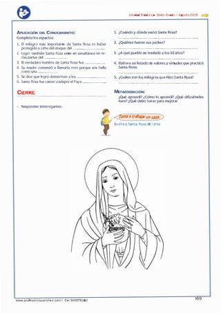 APuCAaóN DEL CoNOCMIENTo:
Completa los espacios:
l. El milagro más importante de Santa Rosa es haber
protegido a Lima del ataque del ......................................
2. Logró también Santa Rosa estar en simultáneo en va·
rias partes del ..........................
3. El verdadero nombre de Santa Rosa fue ........................
4. Su madre comenzó a llamarla rosa porque era bella
como una ......................
5. Se dice que logró domesticar a los .................................
6. Santa Rosa fue canonizadaporel Papa ...........................
CIERRE................................................,.,.......................................................,_......
- Re.sponden interrogantes:
www.profesorluissanchez.com I Cel 949176380
Unidad Didáctica· Sexta Grada - Agosta2015 e::::>
l. ¿Cuándo y dónde nació Santa Rosa?
................... .............. ...........................····· ............. ···-·-·.......•
2. ¿Quiénes fueron sus padres?
........... .................. .......... ............................•..... ..................
3. ¿Aqué pueblo se trasladó a los 10 años?
..................... ........................................................................
4. Elabora un listado de valores y virtudes que practicó
Santa Rosa.
•••••••••••••••••••••••••••••••0-0•••••••••••••• ••••••••••••••••••••••••••••••••••••••••••••
5. ¿Cuáles son los milagros que hizo Santa Rosa?
...........................................................................................
METACOGNICIÓN:
¿Qué aprendí? ¿Cómo lo aprendí? ¿Qué dificul tades
tuve? ¿Qué debo ha<;er para mejorar
<::f:reaatrabajaren casa°?)>
Ilustra a Santa Rosa de Lima:
109
 
