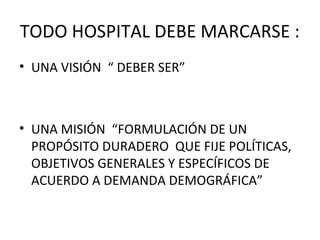 TODO HOSPITAL DEBE MARCARSE :
• UNA VISIÓN “ DEBER SER”

• UNA MISIÓN “FORMULACIÓN DE UN
PROPÓSITO DURADERO QUE FIJE POLÍTICAS,
OBJETIVOS GENERALES Y ESPECÍFICOS DE
ACUERDO A DEMANDA DEMOGRÁFICA”

 