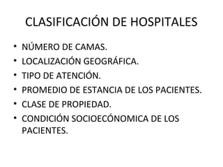 CLASIFICACIÓN DE HOSPITALES
•
•
•
•
•
•

NÚMERO DE CAMAS.
LOCALIZACIÓN GEOGRÁFICA.
TIPO DE ATENCIÓN.
PROMEDIO DE ESTANCIA DE LOS PACIENTES.
CLASE DE PROPIEDAD.
CONDICIÓN SOCIOECÓNOMICA DE LOS
PACIENTES.

 