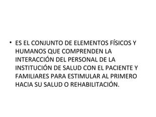 • ES EL CONJUNTO DE ELEMENTOS FÍSICOS Y
HUMANOS QUE COMPRENDEN LA
INTERACCIÓN DEL PERSONAL DE LA
INSTITUCIÓN DE SALUD CON EL PACIENTE Y
FAMILIARES PARA ESTIMULAR AL PRIMERO
HACIA SU SALUD O REHABILITACIÓN.

 