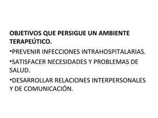 OBJETIVOS QUE PERSIGUE UN AMBIENTE
TERAPEÚTICO.
•PREVENIR INFECCIONES INTRAHOSPITALARIAS.
•SATISFACER NECESIDADES Y PROBLEMAS DE
SALUD.
•DESARROLLAR RELACIONES INTERPERSONALES
Y DE COMUNICACIÓN.

 
