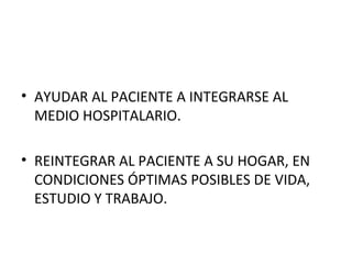 • AYUDAR AL PACIENTE A INTEGRARSE AL
MEDIO HOSPITALARIO.
• REINTEGRAR AL PACIENTE A SU HOGAR, EN
CONDICIONES ÓPTIMAS POSIBLES DE VIDA,
ESTUDIO Y TRABAJO.

 