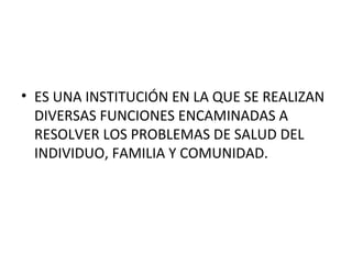 • ES UNA INSTITUCIÓN EN LA QUE SE REALIZAN
DIVERSAS FUNCIONES ENCAMINADAS A
RESOLVER LOS PROBLEMAS DE SALUD DEL
INDIVIDUO, FAMILIA Y COMUNIDAD.

 