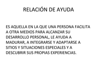 RELACIÓN DE AYUDA
ES AQUELLA EN LA QUE UNA PERSONA FACILITA
A OTRA MEDIOS PARA ALCANZAR SU
DESARROLLO PERSONAL, LE AYUDA A
MADURAR, A INTEGRARSE Y ADAPTARSE A
SITIOS Y SITUACIONES ESPECIALES Y A
DESCUBRIR SUS PROPIAS EXPERIENCIAS.

 