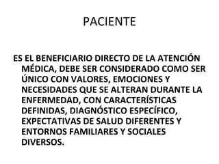 PACIENTE
ES EL BENEFICIARIO DIRECTO DE LA ATENCIÓN
MÉDICA, DEBE SER CONSIDERADO COMO SER
ÚNICO CON VALORES, EMOCIONES Y
NECESIDADES QUE SE ALTERAN DURANTE LA
ENFERMEDAD, CON CARACTERÍSTICAS
DEFINIDAS, DIAGNÓSTICO ESPECÍFICO,
EXPECTATIVAS DE SALUD DIFERENTES Y
ENTORNOS FAMILIARES Y SOCIALES
DIVERSOS.

 