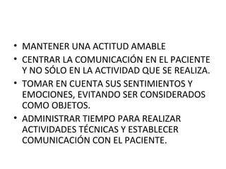 • MANTENER UNA ACTITUD AMABLE
• CENTRAR LA COMUNICACIÓN EN EL PACIENTE
Y NO SÓLO EN LA ACTIVIDAD QUE SE REALIZA.
• TOMAR EN CUENTA SUS SENTIMIENTOS Y
EMOCIONES, EVITANDO SER CONSIDERADOS
COMO OBJETOS.
• ADMINISTRAR TIEMPO PARA REALIZAR
ACTIVIDADES TÉCNICAS Y ESTABLECER
COMUNICACIÓN CON EL PACIENTE.

 