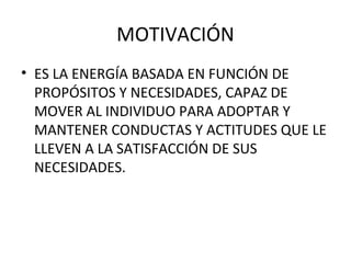 MOTIVACIÓN
• ES LA ENERGÍA BASADA EN FUNCIÓN DE
PROPÓSITOS Y NECESIDADES, CAPAZ DE
MOVER AL INDIVIDUO PARA ADOPTAR Y
MANTENER CONDUCTAS Y ACTITUDES QUE LE
LLEVEN A LA SATISFACCIÓN DE SUS
NECESIDADES.

 