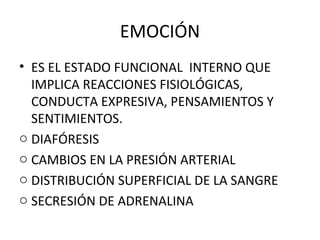 EMOCIÓN
• ES EL ESTADO FUNCIONAL INTERNO QUE
IMPLICA REACCIONES FISIOLÓGICAS,
CONDUCTA EXPRESIVA, PENSAMIENTOS Y
SENTIMIENTOS.
o DIAFÓRESIS
o CAMBIOS EN LA PRESIÓN ARTERIAL
o DISTRIBUCIÓN SUPERFICIAL DE LA SANGRE
o SECRESIÓN DE ADRENALINA

 