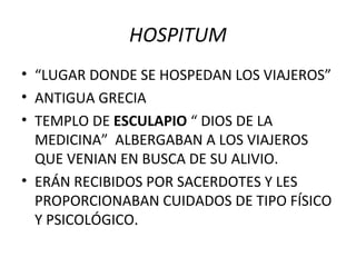 HOSPITUM
• “LUGAR DONDE SE HOSPEDAN LOS VIAJEROS”
• ANTIGUA GRECIA
• TEMPLO DE ESCULAPIO “ DIOS DE LA
MEDICINA” ALBERGABAN A LOS VIAJEROS
QUE VENIAN EN BUSCA DE SU ALIVIO.
• ERÁN RECIBIDOS POR SACERDOTES Y LES
PROPORCIONABAN CUIDADOS DE TIPO FÍSICO
Y PSICOLÓGICO.

 