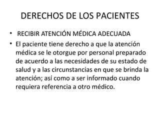 DERECHOS DE LOS PACIENTES
• RECIBIR ATENCIÓN MÉDICA ADECUADA
• El paciente tiene derecho a que la atención
médica se le otorgue por personal preparado
de acuerdo a las necesidades de su estado de
salud y a las circunstancias en que se brinda la
atención; así como a ser informado cuando
requiera referencia a otro médico.

 
