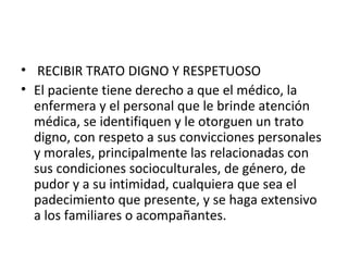 • RECIBIR TRATO DIGNO Y RESPETUOSO
• El paciente tiene derecho a que el médico, la
enfermera y el personal que le brinde atención
médica, se identifiquen y le otorguen un trato
digno, con respeto a sus convicciones personales
y morales, principalmente las relacionadas con
sus condiciones socioculturales, de género, de
pudor y a su intimidad, cualquiera que sea el
padecimiento que presente, y se haga extensivo
a los familiares o acompañantes.

 