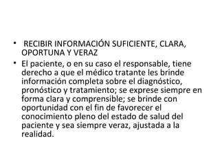 • RECIBIR INFORMACIÓN SUFICIENTE, CLARA,
OPORTUNA Y VERAZ
• El paciente, o en su caso el responsable, tiene
derecho a que el médico tratante les brinde
información completa sobre el diagnóstico,
pronóstico y tratamiento; se exprese siempre en
forma clara y comprensible; se brinde con
oportunidad con el fin de favorecer el
conocimiento pleno del estado de salud del
paciente y sea siempre veraz, ajustada a la
realidad.

 