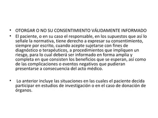 • OTORGAR O NO SU CONSENTIMIENTO VÁLIDAMENTE INFORMADO
• El paciente, o en su caso el responsable, en los supuestos que así lo
señale la normativa, tiene derecho a expresar su consentimiento,
siempre por escrito, cuando acepte sujetarse con fines de
diagnóstico o terapéuticos, a procedimientos que impliquen un
riesgo, para lo cual deberá ser informado en forma amplia y
completa en que consisten los beneficios que se esperan, así como
de las complicaciones o eventos negativos que pudieran
presentarse a consecuencia del acto médico.
•

Lo anterior incluye las situaciones en las cuales el paciente decida
participar en estudios de investigación o en el caso de donación de
órganos.

 