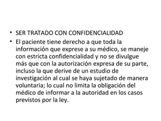 • SER TRATADO CON CONFIDENCIALIDAD
• El paciente tiene derecho a que toda la
información que exprese a su médico, se maneje
con estricta confidencialidad y no se divulgue
más que con la autorización expresa de su parte,
incluso la que derive de un estudio de
investigación al cual se haya sujetado de manera
voluntaria; lo cual no limita la obligación del
médico de informar a la autoridad en los casos
previstos por la ley.

 