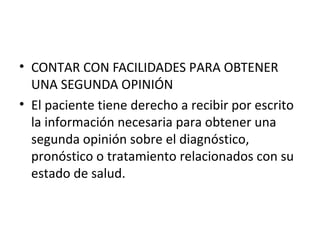 • CONTAR CON FACILIDADES PARA OBTENER
UNA SEGUNDA OPINIÓN
• El paciente tiene derecho a recibir por escrito
la información necesaria para obtener una
segunda opinión sobre el diagnóstico,
pronóstico o tratamiento relacionados con su
estado de salud.

 