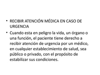• RECIBIR ATENCIÓN MÉDICA EN CASO DE
URGENCIA
• Cuando esta en peligro la vida, un órgano o
una función, el paciente tiene derecho a
recibir atención de urgencia por un médico,
en cualquier establecimiento de salud, sea
público o privado, con el propósito de
estabilizar sus condiciones.

 