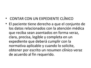 • CONTAR CON UN EXPEDIENTE CLÍNICO
• El paciente tiene derecho a que el conjunto de
los datos relacionados con la atención médica
que reciba sean asentados en forma veraz,
clara, precisa, legible y completa en un
expediente que deberá cumplir con la
normativa aplicable y cuando lo solicite,
obtener por escrito un resumen clínico veraz
de acuerdo al fin requerido.

 