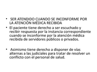 • SER ATENDIDO CUANDO SE INCONFORME POR
LA ATENCIÓN MÉDICA RECIBIDA
• El paciente tiene derecho a ser escuchado y
recibir respuesta por la instancia correspondiente
cuando se inconforme por la atención médica
recibida de servidores públicos o privados.
• Asimismo tiene derecho a disponer de vías
alternas a las judiciales para tratar de resolver un
conflicto con el personal de salud.

 