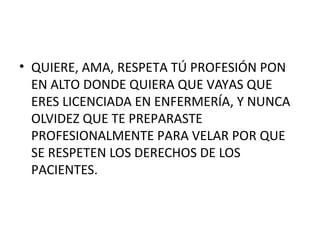 • QUIERE, AMA, RESPETA TÚ PROFESIÓN PON
EN ALTO DONDE QUIERA QUE VAYAS QUE
ERES LICENCIADA EN ENFERMERÍA, Y NUNCA
OLVIDEZ QUE TE PREPARASTE
PROFESIONALMENTE PARA VELAR POR QUE
SE RESPETEN LOS DERECHOS DE LOS
PACIENTES.

 