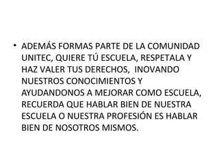 • ADEMÁS FORMAS PARTE DE LA COMUNIDAD
UNITEC, QUIERE TÚ ESCUELA, RESPETALA Y
HAZ VALER TUS DERECHOS, INOVANDO
NUESTROS CONOCIMIENTOS Y
AYUDANDONOS A MEJORAR COMO ESCUELA,
RECUERDA QUE HABLAR BIEN DE NUESTRA
ESCUELA O NUESTRA PROFESIÓN ES HABLAR
BIEN DE NOSOTROS MISMOS.

 