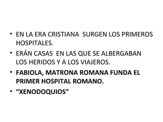 • EN LA ERA CRISTIANA SURGEN LOS PRIMEROS
HOSPITALES.
• ERÁN CASAS EN LAS QUE SE ALBERGABAN
LOS HERIDOS Y A LOS VIAJEROS.
• FABIOLA, MATRONA ROMANA FUNDA EL
PRIMER HOSPITAL ROMANO.
• “XENODOQUIOS”

 