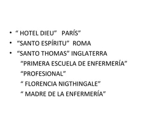 • “ HOTEL DIEU” PARÍS”
• “SANTO ESPÍRITU” ROMA
• “SANTO THOMAS” INGLATERRA
“PRIMERA ESCUELA DE ENFERMERÍA”
“PROFESIONAL”
“ FLORENCIA NIGTHINGALE”
“ MADRE DE LA ENFERMERÍA”

 