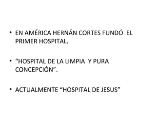 • EN AMÉRICA HERNÁN CORTES FUNDÓ EL
PRIMER HOSPITAL.
• “HOSPITAL DE LA LIMPIA Y PURA
CONCEPCIÓN”.
• ACTUALMENTE “HOSPITAL DE JESUS”

 