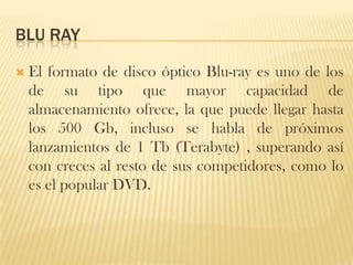 BLU RAY

   El formato de disco óptico Blu-ray es uno de los
    de su tipo que mayor capacidad de
    almacenamiento ofrece, la que puede llegar hasta
    los 500 Gb, incluso se habla de próximos
    lanzamientos de 1 Tb (Terabyte) , superando así
    con creces al resto de sus competidores, como lo
    es el popular DVD.
 