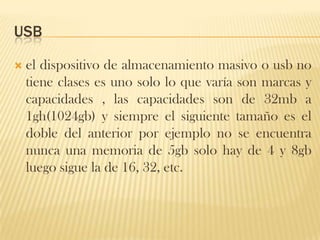 USB

   el dispositivo de almacenamiento masivo o usb no
    tiene clases es uno solo lo que varía son marcas y
    capacidades , las capacidades son de 32mb a
    1gh(1024gb) y siempre el siguiente tamaño es el
    doble del anterior por ejemplo no se encuentra
    nunca una memoria de 5gb solo hay de 4 y 8gb
    luego sigue la de 16, 32, etc.
 