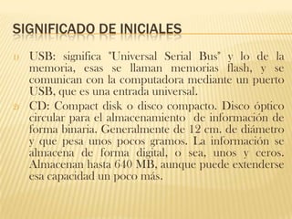 SIGNIFICADO DE INICIALES
1)   USB: significa "Universal Serial Bus" y lo de la
     memoria, esas se llaman memorias flash, y se
     comunican con la computadora mediante un puerto
     USB, que es una entrada universal.
2)   CD: Compact disk o disco compacto. Disco óptico
     circular para el almacenamiento de información de
     forma binaria. Generalmente de 12 cm. de diámetro
     y que pesa unos pocos gramos. La información se
     almacena de forma digital, o sea, unos y ceros.
     Almacenan hasta 640 MB, aunque puede extenderse
     esa capacidad un poco más.
 