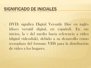 SIGNIFICADO DE INICIALES


1.   DVD: significa Digital Versatile Disc en inglés
     (disco versátil digital, en español). En sus
     inicios, la v del medio hacía referencia a video
     (digital videodisk), debido a su desarrollo como
     reemplazo del formato VHS para la distribución
     de vídeo a los hogares.
 
