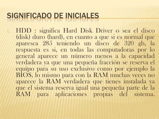 SIGNIFICADO DE INICIALES
1.   HDD : significa Hard Disk Driver o sea el disco
     (disk) duro (hard), en cuanto a que si es normal que
     aparesca 285 teniendo un disco de 320 gb, la
     respuesta es si, en todas las computadoras por lo
     general aparece un número menos a la capacidad
     verdadera ya que una pequeña fracción se reserva el
     equipo para su uso exclusivo como por ejemplo la
     BIOS, lo mismo para con la RAM muchas veces no
     aparece la RAM verdadera que tienes instalada ya
     que el sistema reserva igual una pequeña parte de la
     RAM para aplicaciones propias del sistema.
 