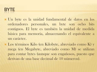 BYTE
 Un byte es la unidad fundamental de datos en los
  ordenadores personales, un byte son ocho bits
  contiguos. El byte es también la unidad de medida
  básica para memoria, almacenando el equivalente a
  un carácter.
 Los términos Kilo (en Kilobyte, abreviado como K) y
  mega (en Megabyte, abreviado como M) se utilizan
  para contar bytes (aunque son engañosos, puesto que
  derivan de una base decimal de 10 números).
 