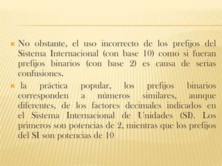  No obstante, el uso incorrecto de los prefijos del
  Sistema Internacional (con base 10) como si fueran
  prefijos binarios (con base 2) es causa de serias
  confusiones.
 la     práctica popular, los prefijos binarios
  corresponden a números similares, aunque
  diferentes, de los factores decimales indicados en
  el Sistema Internacional de Unidades (SI). Los
  primeros son potencias de 2, mientras que los prefijos
  del SI son potencias de 10
 